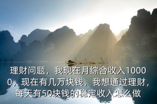 理財(cái)問題，我現(xiàn)在月綜合收入10000，現(xiàn)在有幾萬塊錢，我想通過理財(cái)，每天有50塊錢的穩(wěn)定收入怎么做