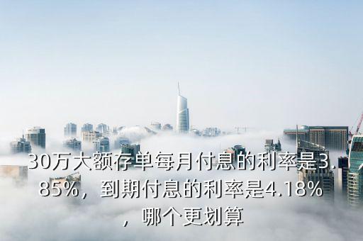 30萬大額存單每月付息的利率是3.85%，到期付息的利率是4.18%，哪個更劃算