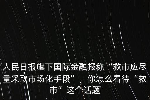 人民日報旗下國際金融報稱“救市應(yīng)盡量采取市場化手段”，你怎么看待“救市”這個話題