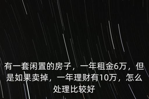 有一套閑置的房子，一年租金6萬，但是如果賣掉，一年理財有10萬，怎么處理比較好