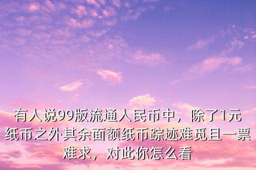 有人說99版流通人民幣中，除了1元紙幣之外其余面額紙幣蹤跡難覓且一票難求，對此你怎么看