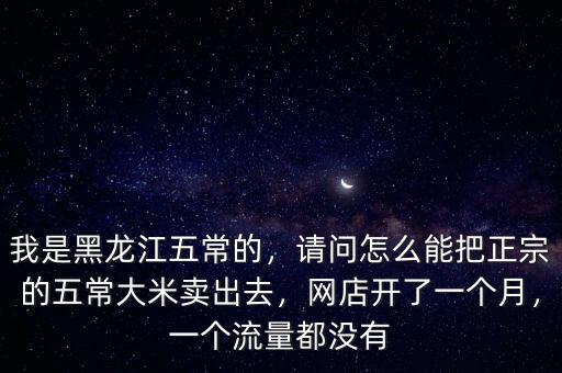 我是黑龍江五常的，請問怎么能把正宗的五常大米賣出去，網(wǎng)店開了一個月，一個流量都沒有