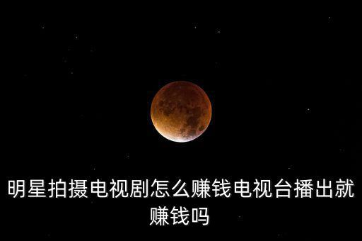 明星拍攝電視劇怎么賺錢電視臺播出就賺錢嗎