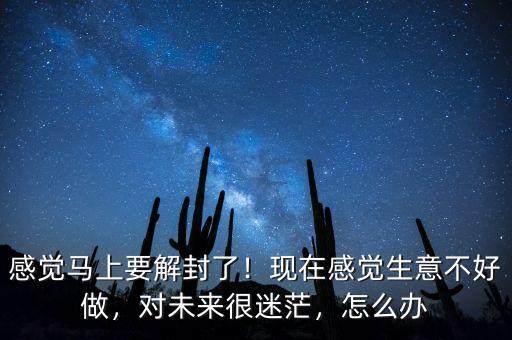 感覺馬上要解封了！現(xiàn)在感覺生意不好做，對(duì)未來很迷茫，怎么辦