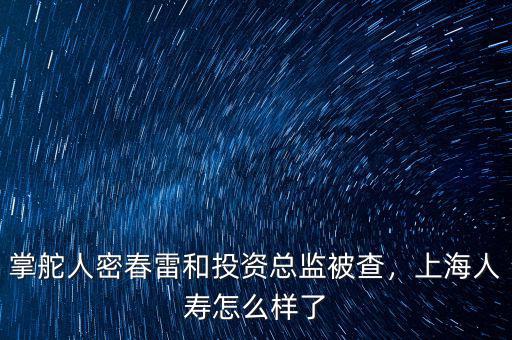 掌舵人密春雷和投資總監(jiān)被查，上海人壽怎么樣了