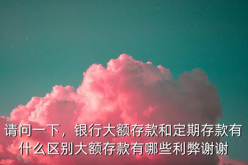 請問一下，銀行大額存款和定期存款有什么區(qū)別大額存款有哪些利弊謝謝