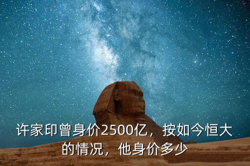 許家印曾身價2500億，按如今恒大的情況，他身價多少