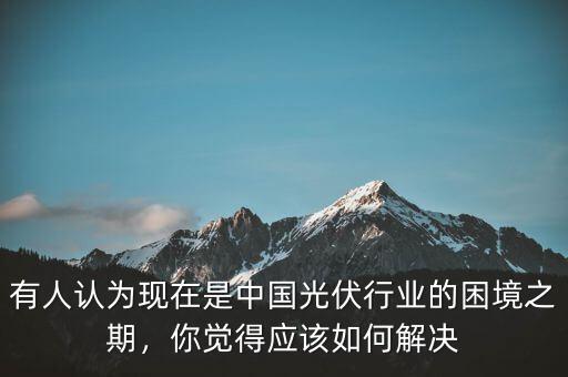 有人認為現(xiàn)在是中國光伏行業(yè)的困境之期，你覺得應(yīng)該如何解決