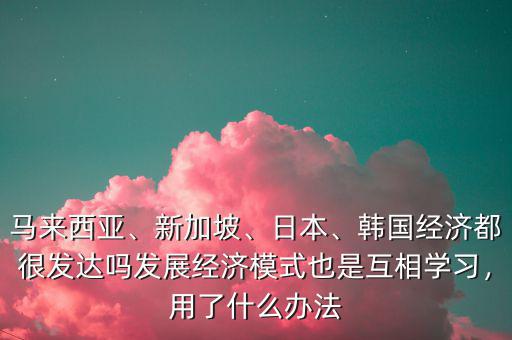 馬來西亞、新加坡、日本、韓國經(jīng)濟都很發(fā)達嗎發(fā)展經(jīng)濟模式也是互相學習，用了什么辦法