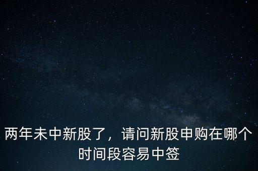 兩年未中新股了，請(qǐng)問(wèn)新股申購(gòu)在哪個(gè)時(shí)間段容易中簽