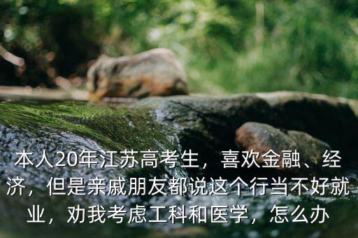 本人20年江蘇高考生，喜歡金融、經(jīng)濟，但是親戚朋友都說這個行當(dāng)不好就業(yè)，勸我考慮工科和醫(yī)學(xué)，怎么辦