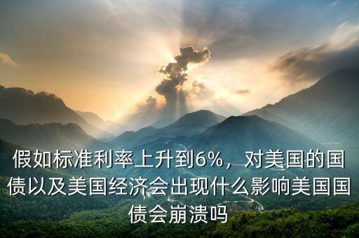 假如標準利率上升到6%，對美國的國債以及美國經濟會出現(xiàn)什么影響美國國債會崩潰嗎