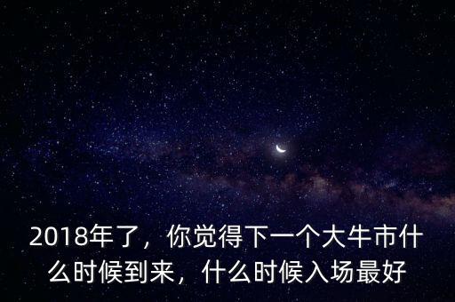 2018年了，你覺得下一個大牛市什么時候到來，什么時候入場最好