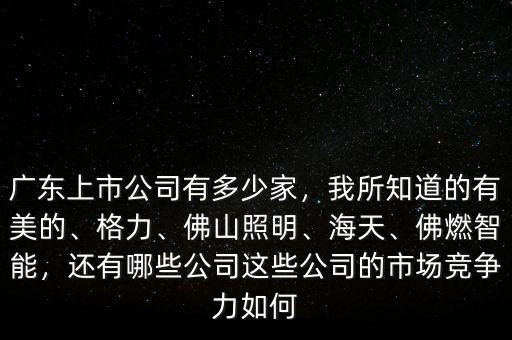 廣東上市公司有多少家，我所知道的有美的、格力、佛山照明、海天、佛燃智能，還有哪些公司這些公司的市場(chǎng)競(jìng)爭(zhēng)力如何