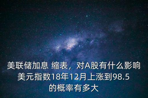 美聯(lián)儲(chǔ)加息 縮表，對A股有什么影響美元指數(shù)18年12月上漲到98.5的概率有多大