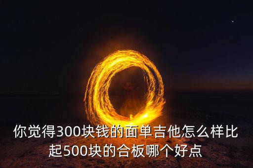 你覺得300塊錢的面單吉他怎么樣比起500塊的合板哪個好點