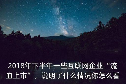 2018年下半年一些互聯(lián)網(wǎng)企業(yè)“流血上市”，說(shuō)明了什么情況你怎么看