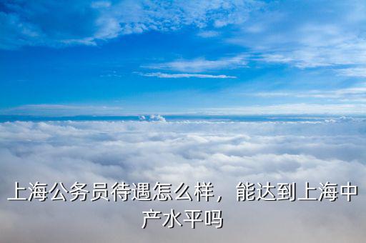 上海公務員待遇怎么樣，能達到上海中產(chǎn)水平嗎