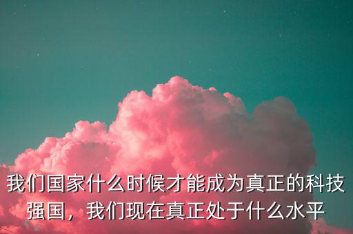 我們國家什么時候才能成為真正的科技強國，我們現(xiàn)在真正處于什么水平