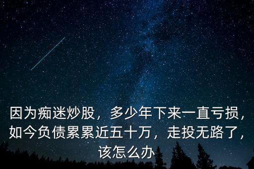 因?yàn)榘V迷炒股，多少年下來(lái)一直虧損，如今負(fù)債累累近五十萬(wàn)，走投無(wú)路了，該怎么辦