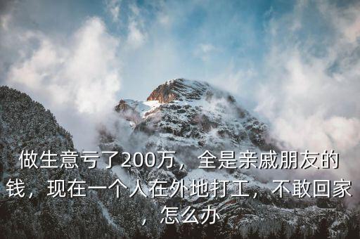 做生意虧了200萬(wàn)，全是親戚朋友的錢，現(xiàn)在一個(gè)人在外地打工，不敢回家，怎么辦