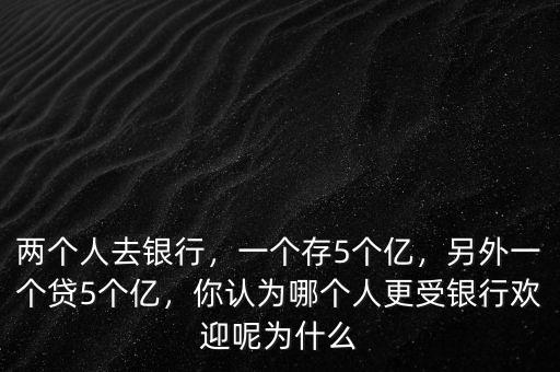 兩個人去銀行，一個存5個億，另外一個貸5個億，你認為哪個人更受銀行歡迎呢為什么