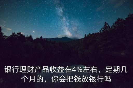 銀行理財產(chǎn)品收益在4%左右，定期幾個月的，你會把錢放銀行嗎