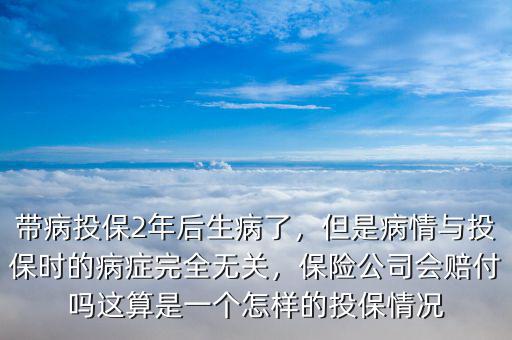 帶病投保2年后生病了，但是病情與投保時的病癥完全無關，保險公司會賠付嗎這算是一個怎樣的投保情況