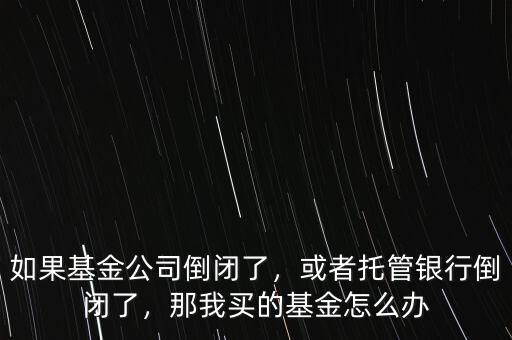 如果基金公司倒閉了，或者托管銀行倒閉了，那我買的基金怎么辦