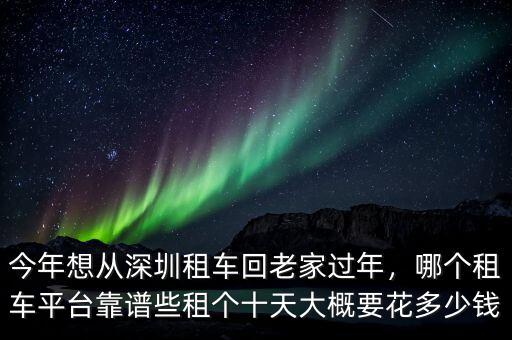 今年想從深圳租車回老家過年，哪個租車平臺靠譜些租個十天大概要花多少錢