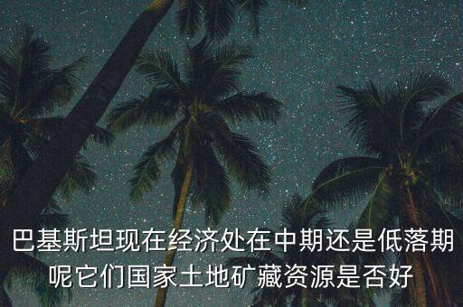 巴基斯坦現在經濟處在中期還是低落期呢它們國家土地礦藏資源是否好