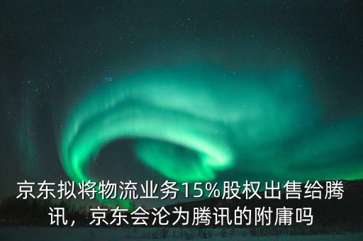 京東擬將物流業(yè)務(wù)15%股權(quán)出售給騰訊，京東會(huì)淪為騰訊的附庸嗎