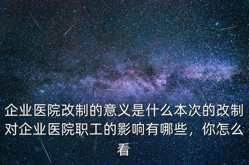 企業(yè)醫(yī)院改制的意義是什么本次的改制對企業(yè)醫(yī)院職工的影響有哪些，你怎么看