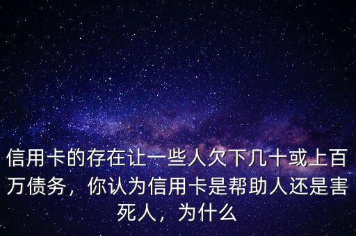 信用卡的存在讓一些人欠下幾十或上百萬債務(wù)，你認(rèn)為信用卡是幫助人還是害死人，為什么