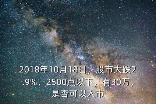 2018年10月18日，股市大跌2.9%，2500點(diǎn)以下，有30萬，是否可以入市