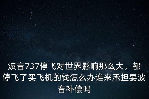 波音737停飛對(duì)世界影響那么大，都停飛了買飛機(jī)的錢怎么辦誰(shuí)來(lái)承擔(dān)要波音補(bǔ)償嗎