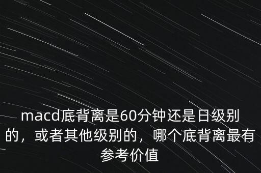 macd底背離是60分鐘還是日級別的，或者其他級別的，哪個底背離最有參考價值