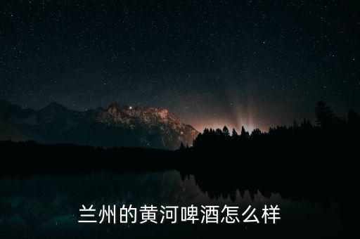 蘭州黃河嘉釀啤酒是什么性質的企業(yè),蘭州的黃河啤酒怎么樣