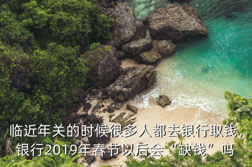 臨近年關(guān)的時(shí)候很多人都去銀行取錢，銀行2019年春節(jié)以后會(huì)“缺錢”嗎