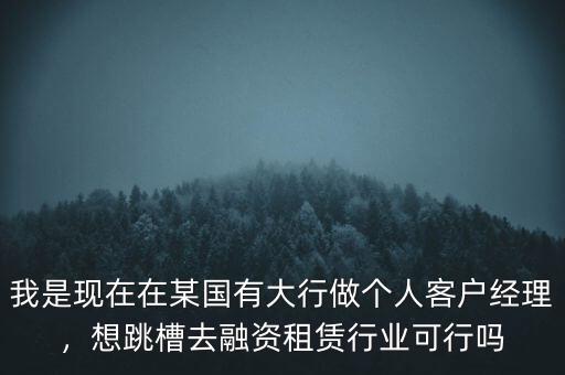 我是現(xiàn)在在某國有大行做個人客戶經(jīng)理，想跳槽去融資租賃行業(yè)可行嗎