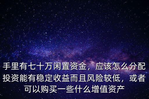 手里有七十萬閑置資金，應(yīng)該怎么分配投資能有穩(wěn)定收益而且風(fēng)險(xiǎn)較低，或者可以購買一些什么增值資產(chǎn)