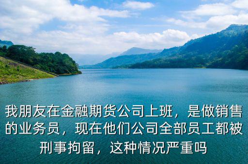 我朋友在金融期貨公司上班，是做銷售的業(yè)務(wù)員，現(xiàn)在他們公司全部員工都被刑事拘留，這種情況嚴(yán)重嗎