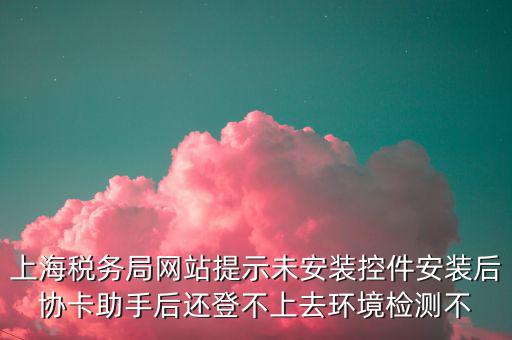 上海稅務局網站提示未安裝控件安裝后協卡助手后還登不上去環(huán)境檢測不