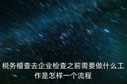 稅務走訪企業(yè)要做什么，稅務稽查去企業(yè)檢查之前需要做什么工作是怎樣一個流程