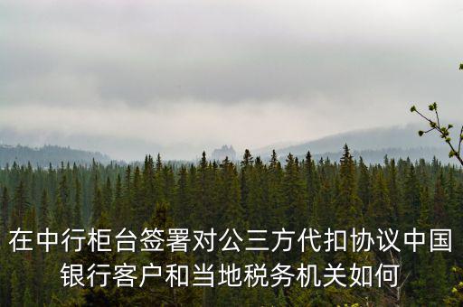 在中行柜臺簽署對公三方代扣協(xié)議中國銀行客戶和當?shù)囟悇諜C關(guān)如何