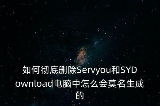 如何徹底刪除Servyou和SYDownload電腦中怎么會莫名生成的