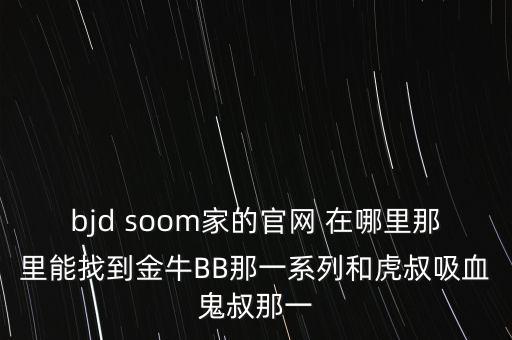 bjd soom家的官網(wǎng) 在哪里那里能找到金牛BB那一系列和虎叔吸血鬼叔那一