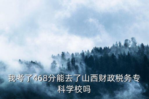 我考了468分能去了山西財政稅務?？茖W校嗎