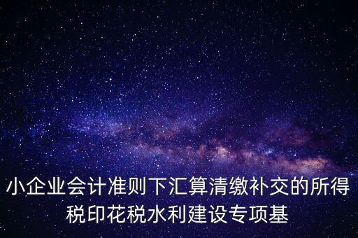 小企業(yè)會算清繳調(diào)什么，小企業(yè)會計準則下匯算清繳補交的所得稅印花稅水利建設專項基