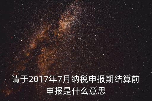 2017年7月申報(bào)期是指什么時(shí)候，年報(bào)2017版以及年度關(guān)聯(lián)業(yè)務(wù)往來報(bào)告表申報(bào)截止時(shí)間是